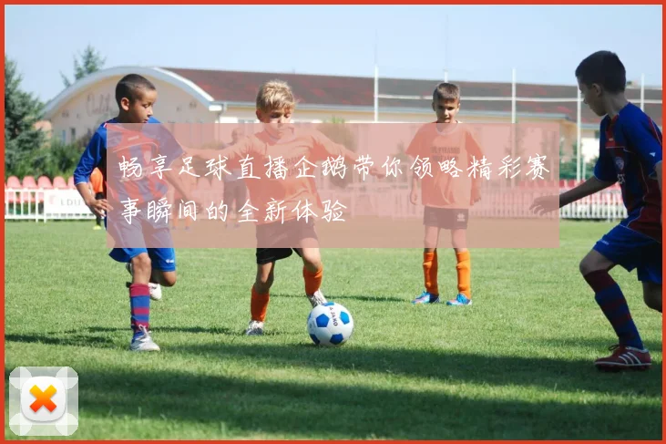 畅享足球直播企鹅带你领略精彩赛事瞬间的全新体验