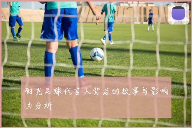 耐克足球代言人背后的故事与影响力分析