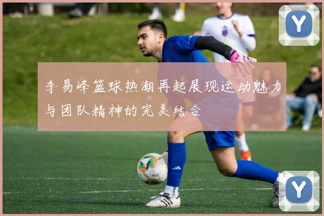 李易峰篮球热潮再起展现运动魅力与团队精神的完美结合