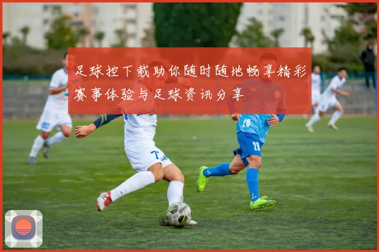 足球控下载助你随时随地畅享精彩赛事体验与足球资讯分享