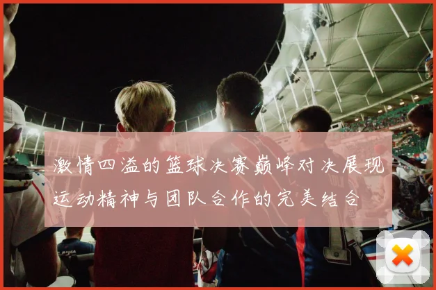 激情四溢的篮球决赛巅峰对决展现运动精神与团队合作的完美结合